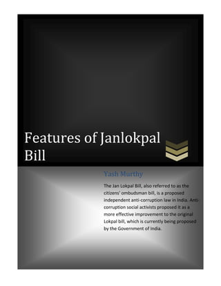 center-5000502920Features of Janlokpal Bill11000065000Features of Janlokpal Bill-50006172205900057696104950045000445003559175590005769610Yash MurthyThe Jan Lokpal Bill, also referred to as the citizens' ombudsman bill, is a proposed independent anti-corruption law in India. Anti-corruption social activists proposed it as a more effective improvement to the original Lokpal bill, which is currently being proposed by the Government of India.6050045000Yash MurthyThe Jan Lokpal Bill, also referred to as the citizens' ombudsman bill, is a proposed independent anti-corruption law in India. Anti-corruption social activists proposed it as a more effective improvement to the original Lokpal bill, which is currently being proposed by the Government of India.center5900057696101100004500075000582930049000492823500<br />Features of Janlokpal Bill<br />,[object Object]