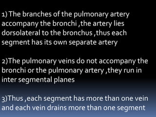 1)The branches of the pulmonary artery
accompany the bronchi ,the artery lies
dorsolateral to the bronchus ,thus each
segment has its own separate artery
2)The pulmonary veins do not accompany the
bronchi or the pulmonary artery ,they run in
inter segmental planes
3)Thus ,each segment has more than one vein
and each vein drains more than one segment
 