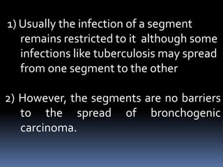 1) Usually the infection of a segment
remains restricted to it although some
infections like tuberculosis may spread
from one segment to the other
2) However, the segments are no barriers
to the spread of bronchogenic
carcinoma.
 