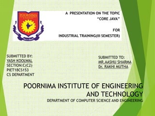 POORNIMA INSTITUTE OF ENGINEERING
AND TECHNOLOGY
DEPARTMENT OF COMPUTER SCIENCE AND ENGINEERING
A PRESENTATION ON THE TOPIC
“CORE JAVA”
FOR
INDUSTRIAL TRAINING(III SEMESTER)
SUBMITTED BY:
YASH KOOLWAL
SECTION:C(C2)
PIET18CS153
CS DEPARTMENT
SUBMITTED TO:
MR.AASHU SHARMA
Dr. RAKHI MUTHA
 