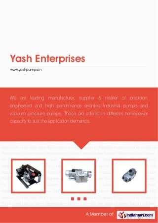 A Member of
Yash Enterprises
www.yashpumps.in
Industrial Heavy Duty Pressure Pumps Industrial Vacuum Pumps Scientific Vacuum
Pumps Steel Vane Pumps Vacuum Pump Vacuum Pressure Pumps Vacuum Pressure Pump
Head Carbon Vanes Regenerative Blower Turbine Blower Vacuum Blower Vacuum Blower for
Computers Carbon Vanes for Vacuum Pumps Turbine Blower for Industrial
Applications Industrial Heavy Duty Pressure Pumps Industrial Vacuum Pumps Scientific
Vacuum Pumps Steel Vane Pumps Vacuum Pump Vacuum Pressure Pumps Vacuum Pressure
Pump Head Carbon Vanes Regenerative Blower Turbine Blower Vacuum Blower Vacuum Blower
for Computers Carbon Vanes for Vacuum Pumps Turbine Blower for Industrial
Applications Industrial Heavy Duty Pressure Pumps Industrial Vacuum Pumps Scientific
Vacuum Pumps Steel Vane Pumps Vacuum Pump Vacuum Pressure Pumps Vacuum Pressure
Pump Head Carbon Vanes Regenerative Blower Turbine Blower Vacuum Blower Vacuum Blower
for Computers Carbon Vanes for Vacuum Pumps Turbine Blower for Industrial
Applications Industrial Heavy Duty Pressure Pumps Industrial Vacuum Pumps Scientific
Vacuum Pumps Steel Vane Pumps Vacuum Pump Vacuum Pressure Pumps Vacuum Pressure
Pump Head Carbon Vanes Regenerative Blower Turbine Blower Vacuum Blower Vacuum Blower
for Computers Carbon Vanes for Vacuum Pumps Turbine Blower for Industrial
Applications Industrial Heavy Duty Pressure Pumps Industrial Vacuum Pumps Scientific
Vacuum Pumps Steel Vane Pumps Vacuum Pump Vacuum Pressure Pumps Vacuum Pressure
Pump Head Carbon Vanes Regenerative Blower Turbine Blower Vacuum Blower Vacuum Blower
We are leading manufacturer, supplier & retailer of precision
engineered and high performance oriented industrial pumps and
vacuum pressure pumps. These are offered in different horsepower
capacity to suit the application demands.
 