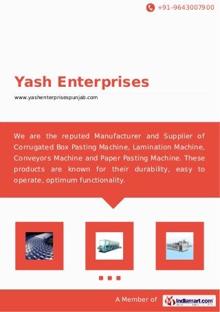+91-9643007900
A Member of
Yash Enterprises
www.yashenterprisespunjab.com
We are the reputed Manufacturer and Supplier of
Corrugated Box Pasting Machine, Lamination Machine,
Conveyors Machine and Paper Pasting Machine. These
products are known for their durability, easy to
operate, optimum functionality.
 