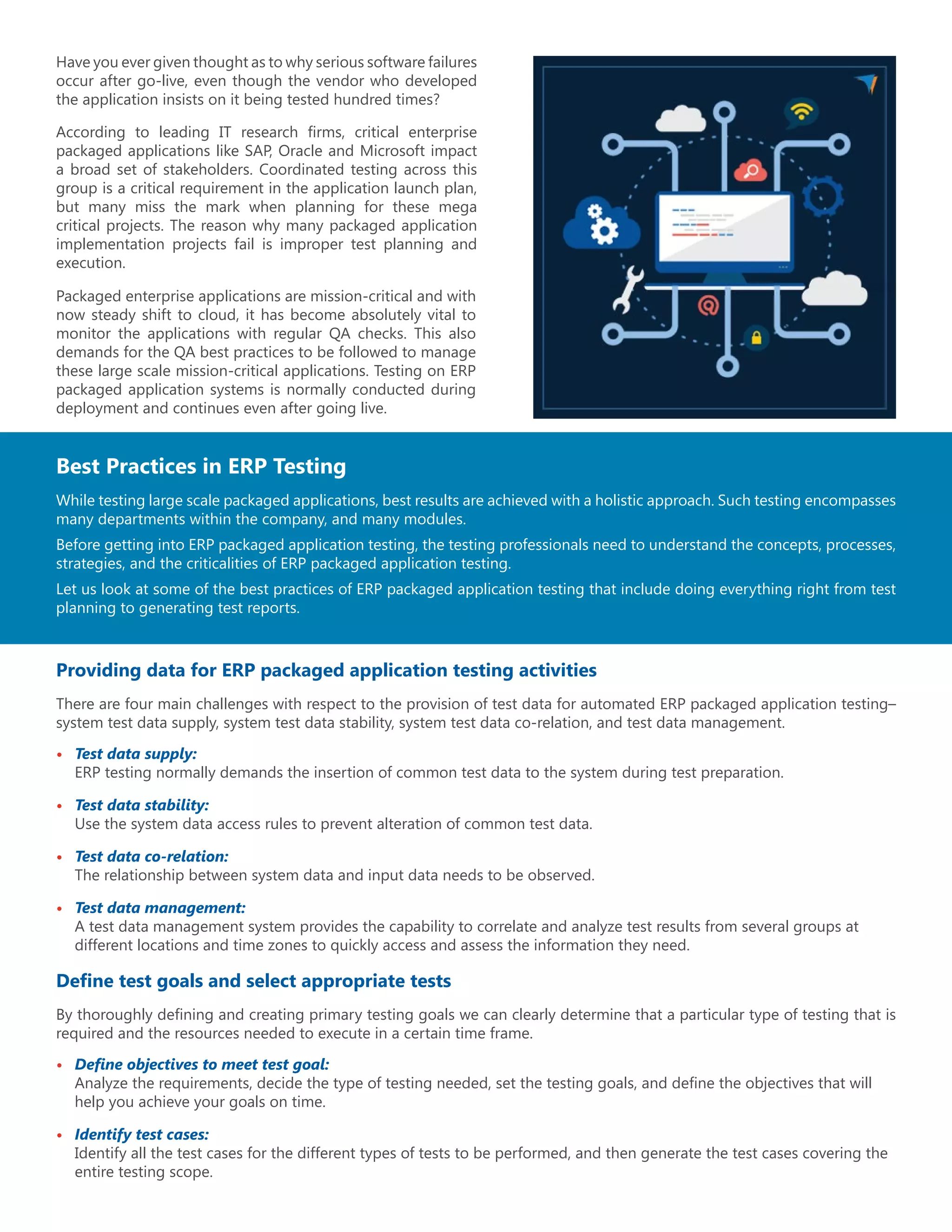 Have you ever given thought as to why serious software failures
occur after go-live, even though the vendor who developed
the application insists on it being tested hundred times?
According to leading IT research firms, critical enterprise
packaged applications like SAP, Oracle and Microsoft impact
a broad set of stakeholders. Coordinated testing across this
group is a critical requirement in the application launch plan,
but many miss the mark when planning for these mega
critical projects. The reason why many packaged application
implementation projects fail is improper test planning and
execution.
Packaged enterprise applications are mission-critical and with
now steady shift to cloud, it has become absolutely vital to
monitor the applications with regular QA checks. This also
demands for the QA best practices to be followed to manage
these large scale mission-critical applications. Testing on ERP
packaged application systems is normally conducted during
deployment and continues even after going live.
Best Practices in ERP Testing
While testing large scale packaged applications, best results are achieved with a holistic approach. Such testing encompasses
many departments within the company, and many modules.
Before getting into ERP packaged application testing, the testing professionals need to understand the concepts, processes,
strategies, and the criticalities of ERP packaged application testing.
Let us look at some of the best practices of ERP packaged application testing that include doing everything right from test
planning to generating test reports.
Providing data for ERP packaged application testing activities
There are four main challenges with respect to the provision of test data for automated ERP packaged application testing–
system test data supply, system test data stability, system test data co-relation, and test data management.
•	 Test data supply:
ERP testing normally demands the insertion of common test data to the system during test preparation.
•	 Test data stability:
Use the system data access rules to prevent alteration of common test data.
•	 Test data co-relation:
The relationship between system data and input data needs to be observed.
•	 Test data management:
A test data management system provides the capability to correlate and analyze test results from several groups at
different locations and time zones to quickly access and assess the information they need.
Define test goals and select appropriate tests
By thoroughly defining and creating primary testing goals we can clearly determine that a particular type of testing that is
required and the resources needed to execute in a certain time frame.
•	 Define objectives to meet test goal:
Analyze the requirements, decide the type of testing needed, set the testing goals, and define the objectives that will
help you achieve your goals on time.
•	 Identify test cases:
Identify all the test cases for the different types of tests to be performed, and then generate the test cases covering the
entire testing scope.
 