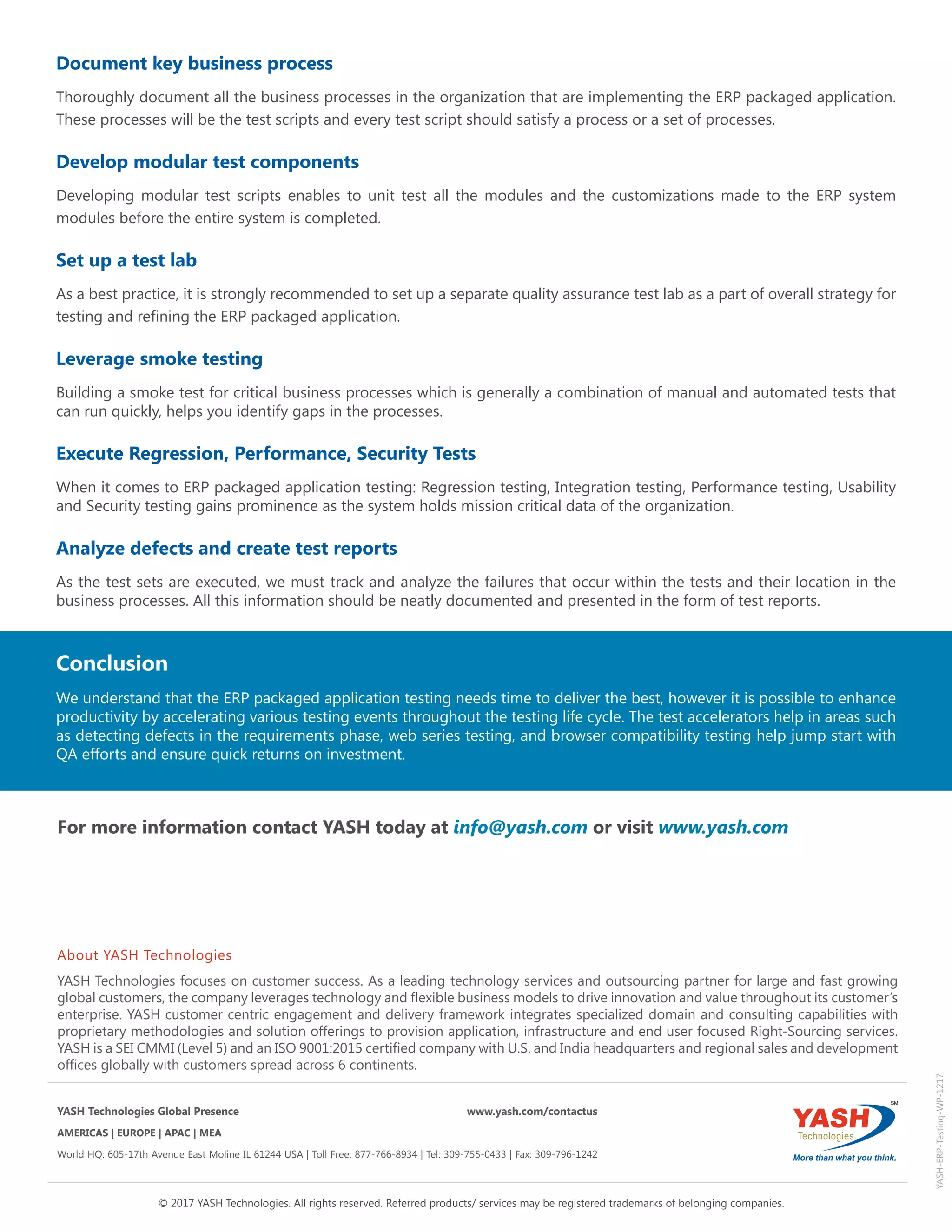 Conclusion
We understand that the ERP packaged application testing needs time to deliver the best, however it is possible to enhance
productivity by accelerating various testing events throughout the testing life cycle. The test accelerators help in areas such
as detecting defects in the requirements phase, web series testing, and browser compatibility testing help jump start with
QA efforts and ensure quick returns on investment.
YASH-ERP-Testing-WP-1217
© 2017 YASH Technologies. All rights reserved. Referred products/ services may be registered trademarks of belonging companies.
About YASH Technologies
YASH Technologies focuses on customer success. As a leading technology services and outsourcing partner for large and fast growing
global customers, the company leverages technology and flexible business models to drive innovation and value throughout its customer’s
enterprise. YASH customer centric engagement and delivery framework integrates specialized domain and consulting capabilities with
proprietary methodologies and solution offerings to provision application, infrastructure and end user focused Right-Sourcing services.
YASH is a SEI CMMI (Level 5) and an ISO 9001:2015 certified company with U.S. and India headquarters and regional sales and development
offices globally with customers spread across 6 continents.
.
YASH Technologies Global Presence	 www.yash.com/contactus
AMERICAS | EUROPE | APAC | MEA
World HQ: 605-17th Avenue East Moline IL 61244 USA | Toll Free: 877-766-8934 | Tel: 309-755-0433 | Fax: 309-796-1242
For more information contact YASH today at info@yash.com or visit www.yash.com
Document key business process
Thoroughly document all the business processes in the organization that are implementing the ERP packaged application.
These processes will be the test scripts and every test script should satisfy a process or a set of processes.
Develop modular test components
Developing modular test scripts enables to unit test all the modules and the customizations made to the ERP system
modules before the entire system is completed.
Set up a test lab
As a best practice, it is strongly recommended to set up a separate quality assurance test lab as a part of overall strategy for
testing and refining the ERP packaged application.
Leverage smoke testing
Building a smoke test for critical business processes which is generally a combination of manual and automated tests that
can run quickly, helps you identify gaps in the processes.
Execute Regression, Performance, Security Tests
When it comes to ERP packaged application testing: Regression testing, Integration testing, Performance testing, Usability
and Security testing gains prominence as the system holds mission critical data of the organization.
Analyze defects and create test reports
As the test sets are executed, we must track and analyze the failures that occur within the tests and their location in the
business processes. All this information should be neatly documented and presented in the form of test reports.
 