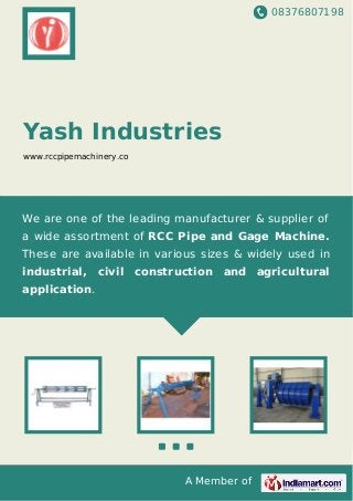 08376807198
A Member of
Yash Industries
www.rccpipemachinery.co
We are one of the leading manufacturer & supplier of
a wide assortment of RCC Pipe and Gage Machine.
These are available in various sizes & widely used in
industrial, civil construction and agricultural
application.
 