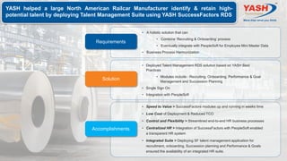 YASH helped a large North American Railcar Manufacturer identify & retain high-
potential talent by deploying Talent Management Suite using YASH SuccessFactors RDS
Solution
• Deployed Talent Management RDS solution based on YASH Best
Practices
• Modules include - Recruiting, Onboarding, Performance & Goal
Management and Succession Planning
• Single Sign On
• Integration with PeopleSoft
Requirements
• A holistic solution that can
• Combine ‘Recruiting & Onboarding’ process
• Eventually integrate with PeopleSoft for Employee Mini Master Data
• Business Process Harmonization
• Speed to Value > SuccessFactors modules up and running in weeks time
• Low Cost of Deployment & Reduced TCO
• Control and Flexibility > Streamlined end-to-end HR business processes
• Centralized HR > Integration of SuccessFactors with PeopleSoft enabled
a transparent HR system
• Integrated Suite > Deploying SF talent management application for
recruitment, onboarding, Succession planning and Performance & Goals
ensured the availability of an integrated HR suite.
Accomplishments
 