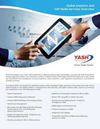 YASH Technologies has a team solely dedicated to adopting leading edge technologies, including SAP High-Performance
Analytic Appliance (HANA). Our consultants combine in-depth business knowledge and technical expertise to help clients
use information more strategically to stay competitive, retain customers, meet regulatory requirements, and transform
business processes.
Leveraging YASH’s full breadth of capabilities means a fully integrated, highly optimized environment that helps ensure
desired results for the HANA initiative, including lower costs and risks, and higher business value. Some of our services
and capabilities in the SAP HANA space include:
•	Solution Assessment
•	Conduct HANA Sizing and Architecture
•	Conduct HANA Workshops and Strategy Sessions
•	HANA Project Management
•	Data Loads into SAP HANA using SAP Landscape
Transformation (SLT) and SAP Business
Objects Data Services
•	Design and implement HANA, integrated with
SAP BusinessObjects BI Tools
•	Provide consulting for BW on HANA solutions
•	Migration of Existing BW instances to BW on HANA
•	Deliver POC using RDS or custom use cases
•	Provide Security Implementation /Analytical
Privileges for HANA
•	HANA Support and Cloud Services
•	Predictive Analytics on HANA
•	Integration with Hadoop
•	Virtual Data warehouse & Operational Reporting
Solutions on HANA
Global Analytics and
SAP HANA Services Overview
 