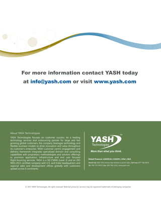© 2017 YASH Technologies. All rights reserved. Referred products/ services may be registered trademarks of belonging companies.
For more information contact YASH today
at info@yash.com or visit www.yash.com
About YASH Technologies
YASH Technologies focuses on customer success. As a leading
technology services and outsourcing partner for large and fast
growing global customers, the company leverages technology and
flexible business models to drive innovation and value throughout
its customer’s enterprise. YASH customer centric engagement and
delivery framework integrates specialized domain and consulting
capabilities with proprietary methodologies and solution offerings
to provision application, infrastructure and end user focused
Right-Sourcing services. YASH is a SEI CMMI (Level 3) and an ISO
9001:2015 certified company with U.S. and India headquarters and
regional sales and development offices globally with customers
spread across 6 continents.
Global Presence: AMERICAS | EUROPE | APAC | MEA
World HQ: 605-17th Avenue East Moline IL 61244 USA | Toll Free: 877-766-8934
Tel: 309-755-0433 | Fax: 309-796-1242 | www.yash.com
 