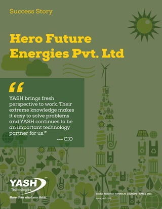 YASH brings fresh
perspective to work. Their
extreme knowledge makes
it easy to solve problems
and YASH continues to be
an important technology
partner for us.”
					--- CIO
“
Hero Future
Energies Pvt. Ltd
Success Story
Global Presence: AMERICAS | EUROPE | APAC | MEA
www.yash.com
 