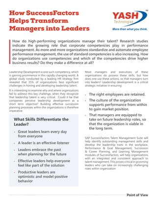 What Skills Differentiate the
Leader?
•	 Great leaders learn every day
from everyone
•	 A leader is an effective listener
•	 Leaders embrace the past
when planning for the future
•	 Effective leaders help everyone
feel like part of the solution
•	 Productive leaders are
optimistic and model positive
behavior
How do high-performing organizations manage their talent? Research studies
indicate the growing role that corporate competencies play in performance
management. As more and more organizations standardize and automate employee
performance management, the use of standard competencies is also increasing. How
do organizations use competencies and which of the competencies drive higher
business results? Do they make a difference at all?
Leadership Development is one such competency, which
is gaining prominence in this rapidly changing world. A
global study conducted by a leading HR strategy firm
revealed that 35% of organizations face significant
challenges in honing and developing leadership talent.
It is interesting to examine why and where organizations
fail to address this key challenge, when they recognize
that leadership talent is very critical. Could it be that
companies perceive leadership development as a
short term objective? Building effective succession
planning processes within the organizations is therefore
imperative.
Most managers and executives of these
organizations do possess these skills, but how
does one use these actions, so that managers turn
into leaders? Leadership development is a critical
strategic initiative in ensuring:
•	 The right employees are retained.
•	 The culture of the organization
supports performance from within
to gain market position.
•	 That managers are equipped to
take on future leadership roles, so
that the organization is viable in
the long term.
SAP SuccessFactors Talent Management Suite will
help identify outstanding management skills and
develop the leadership traits in the workplace.
Performance & Goal Management, Succession
& Career Planning, and Learning Management
modules of SuccessFactors, will help organizations
with an integrated and consistent approach to
talent management. This proves critical in grooming
leaders who can take on increasingly challenging
roles within organization.
How SuccessFactors
Helps Transform
Managers into Leaders .
Point of View
 