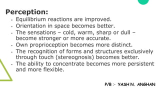 Perception:
• Equilibrium reactions are improved.
• Orientation in space becomes better.
• The sensations – cold, warm, sharp or dull –
become stronger or more accurate.
• Own proprioception becomes more distinct.
• The recognition of forms and structures exclusively
through touch (stereognosis) becomes better.
• The ability to concentrate becomes more persistent
and more flexible.
P/B :- YASH N. ANGHAN
 