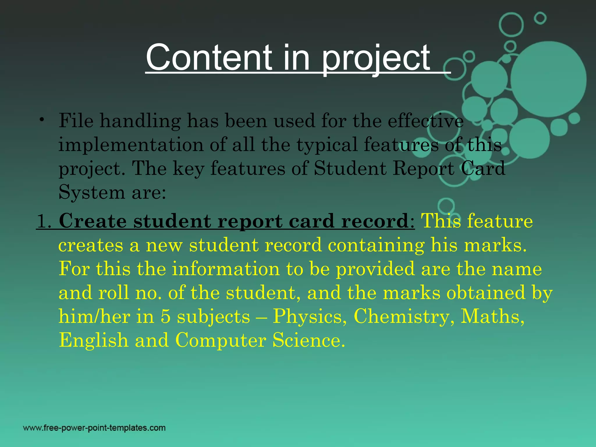 Content in project
• File handling has been used for the effective
implementation of all the typical features of this
project. The key features of Student Report Card
System are:
1. Create student report card record: This feature
creates a new student record containing his marks.
For this the information to be provided are the name
and roll no. of the student, and the marks obtained by
him/her in 5 subjects – Physics, Chemistry, Maths,
English and Computer Science.
 