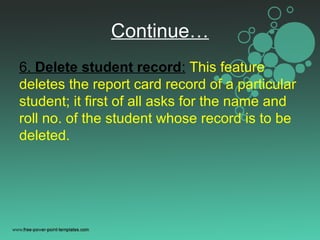 Continue…
6. Delete student record: This feature
deletes the report card record of a particular
student; it first of all asks for the name and
roll no. of the student whose record is to be
deleted.
 