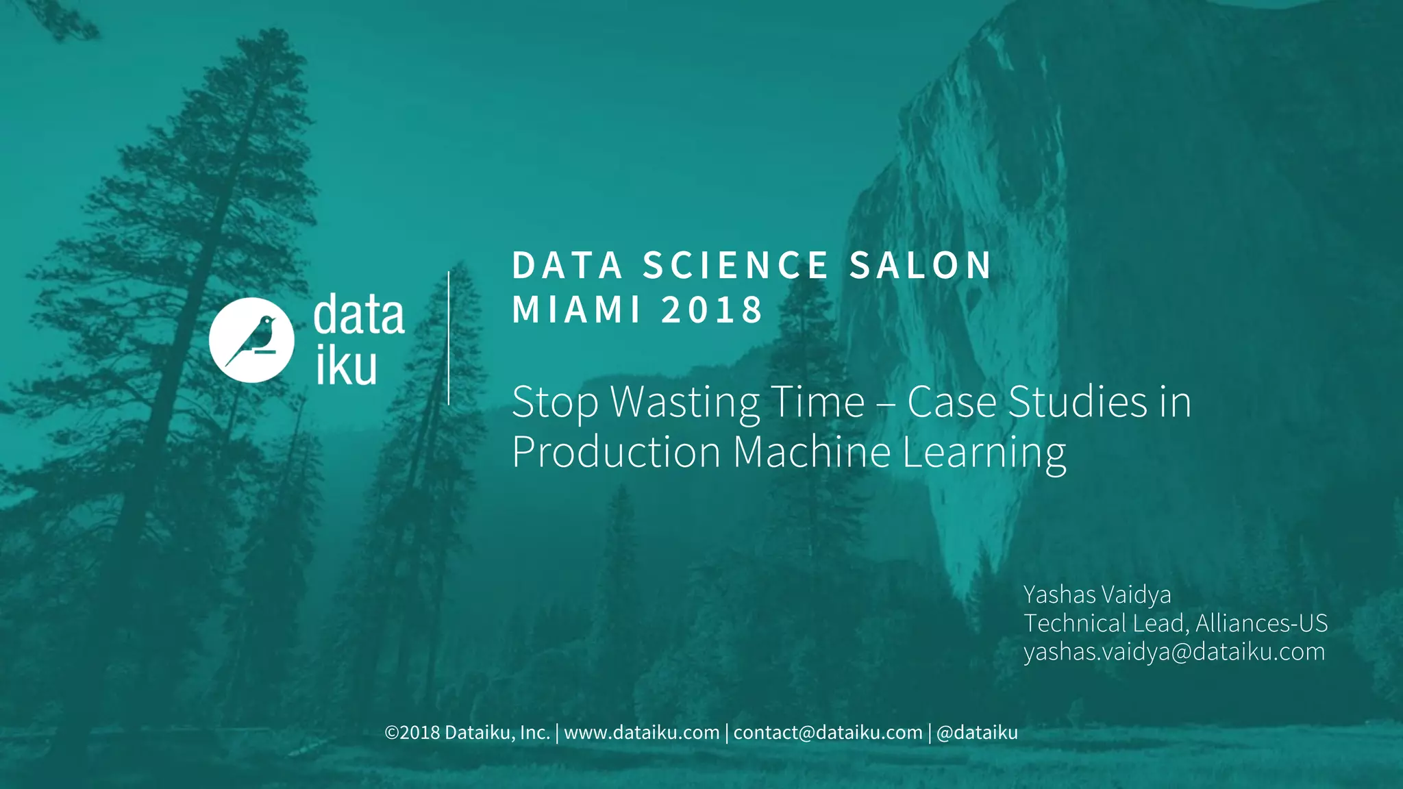 ©2018 Dataiku, Inc. | www.dataiku.com | contact@dataiku.com | @dataiku
DATA SCIENCE SALON
MIAMI 2018
Stop Wasting Time – Case Studies in
Production Machine Learning
Yashas Vaidya
Technical Lead, Alliances-US
yashas.vaidya@dataiku.com
 