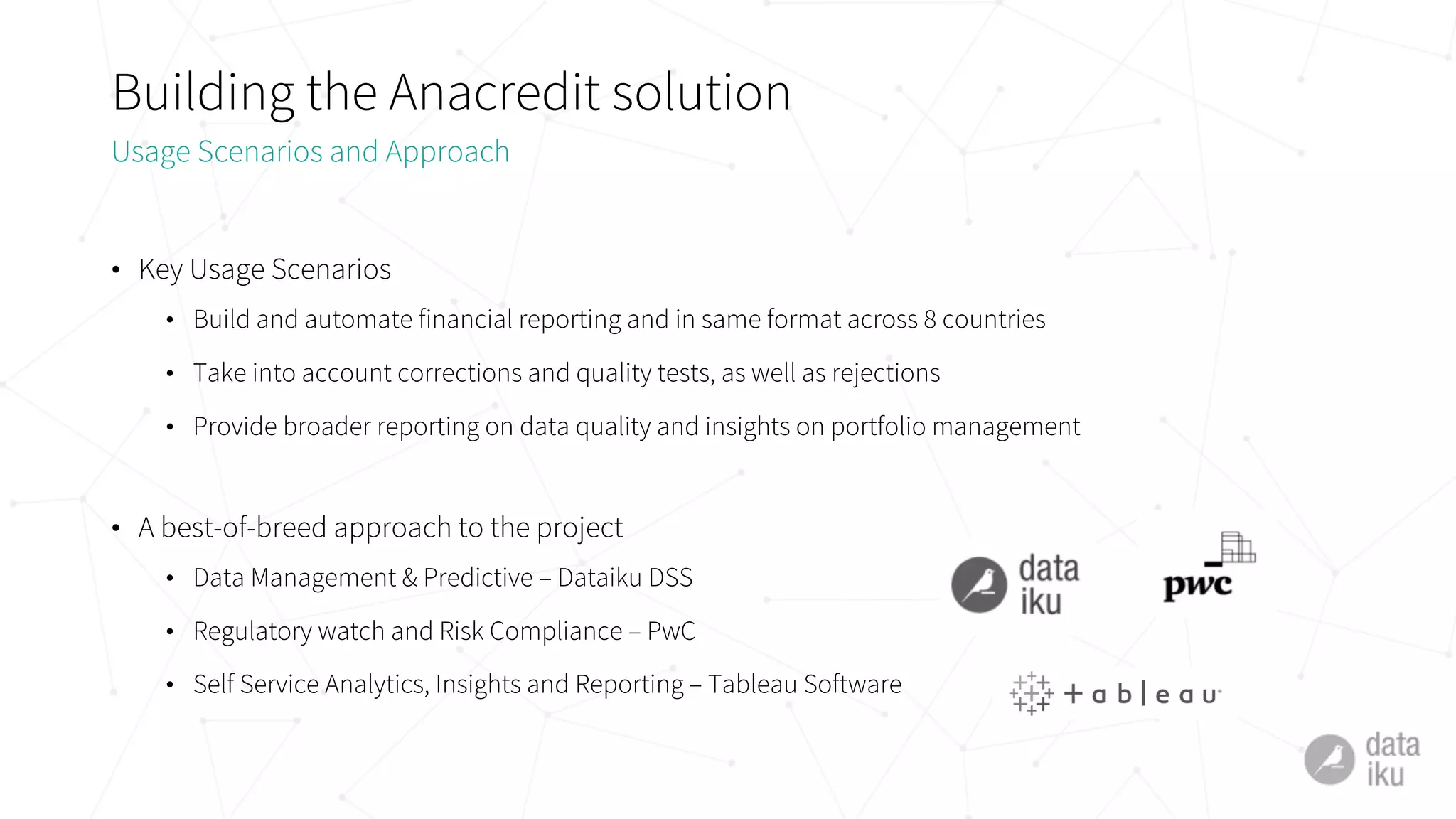 Building the Anacredit solution
• Key Usage Scenarios
• Build and automate financial reporting and in same format across 8 countries
• Take into account corrections and quality tests, as well as rejections
• Provide broader reporting on data quality and insights on portfolio management
• A best-of-breed approach to the project
• Data Management & Predictive – Dataiku DSS
• Regulatory watch and Risk Compliance – PwC
• Self Service Analytics, Insights and Reporting – Tableau Software
Usage Scenarios and Approach
 