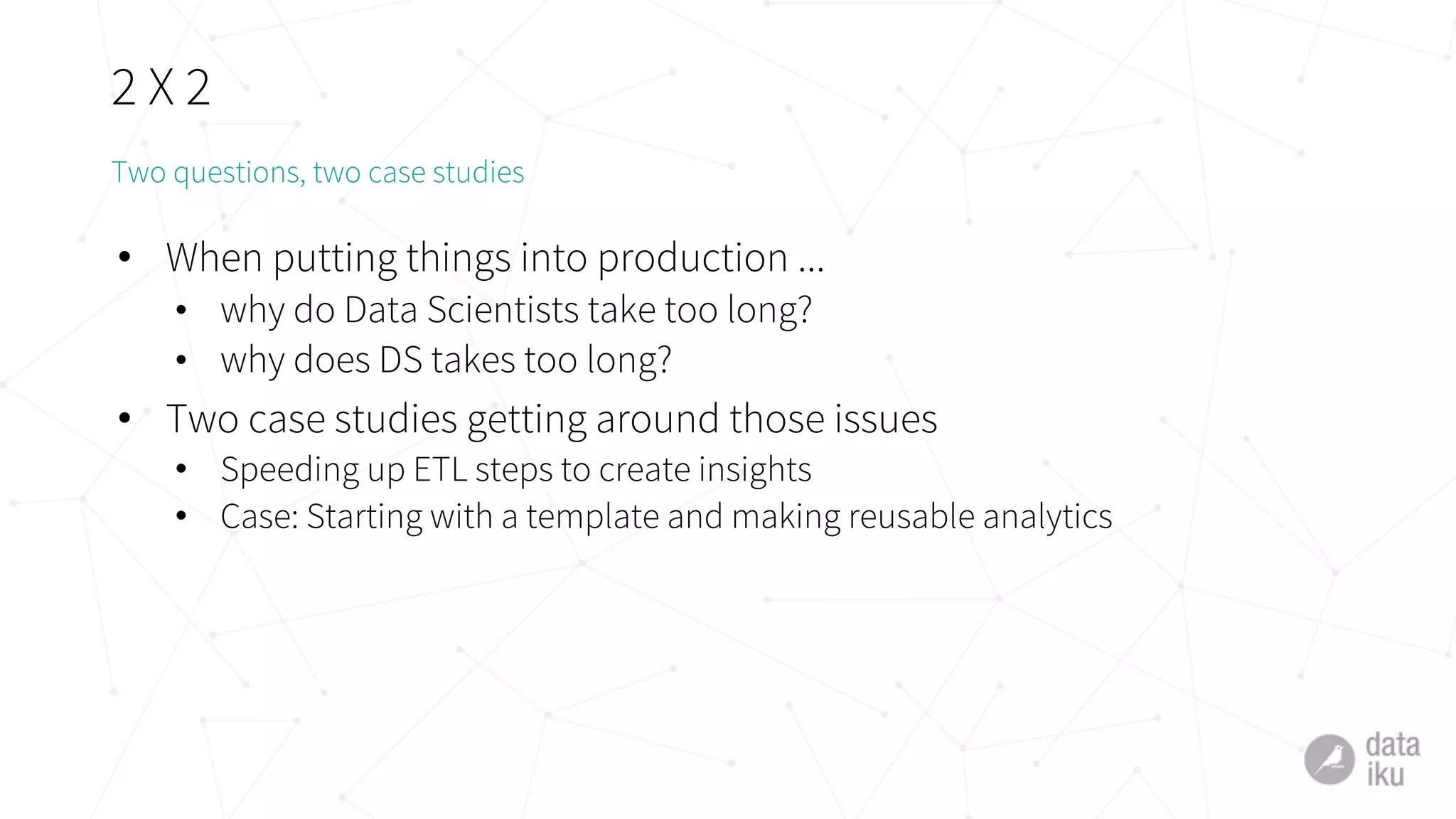 2 X 2
• When putting things into production ...
• why do Data Scientists take too long?
• why does DS takes too long?
• Two case studies getting around those issues
• Speeding up ETL steps to create insights
• Case: Starting with a template and making reusable analytics
Two questions, two case studies
 