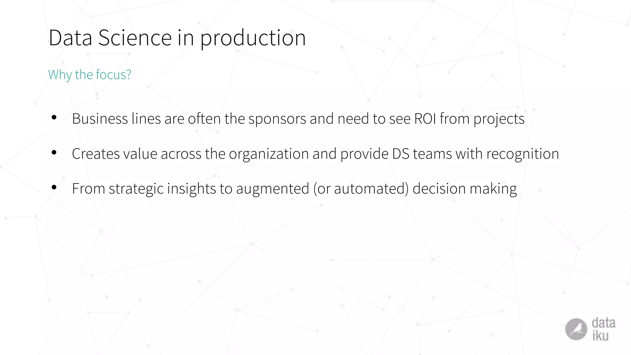 Data Science in production
• Business lines are often the sponsors and need to see ROI from projects
• Creates value across the organization and provide DS teams with recognition
• From strategic insights to augmented (or automated) decision making
Why the focus?
 