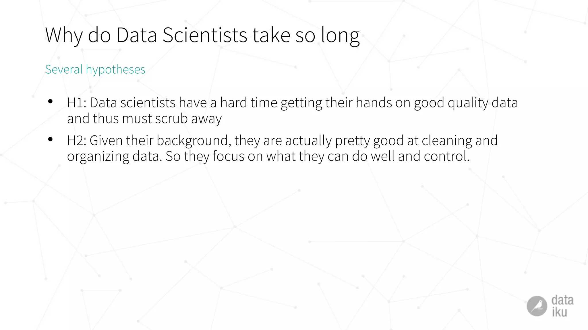 Why do Data Scientists take so long
• H1: Data scientists have a hard time getting their hands on good quality data
and thus must scrub away
• H2: Given their background, they are actually pretty good at cleaning and
organizing data. So they focus on what they can do well and control.
Several hypotheses
 