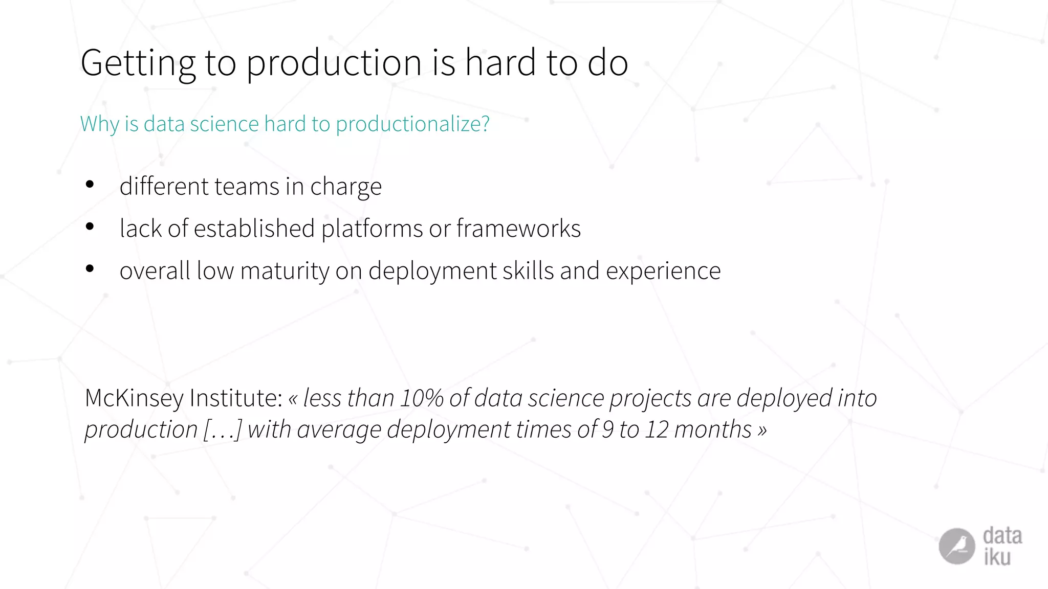 Getting to production is hard to do
• different teams in charge
• lack of established platforms or frameworks
• overall low maturity on deployment skills and experience
McKinsey Institute: « less than 10% of data science projects are deployed into
production […] with average deployment times of 9 to 12 months »
Why is data science hard to productionalize?
 