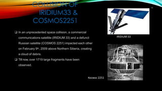 COLLISION OF
IRIDIUM33 &
COSMOS2251
10
❑ In an unprecedented space collision, a commercial
communications satellite (IRIDIUM 33) and a defunct
Russian satellite (COSMOS 2251) impacted each other
on February 9th, 2009 above Northern Siberia, creating
a cloud of debris.
❑ Till now, over 1719 large fragments have been
observed.
IRIDIUM 33
Космос 2251
 