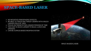 14
➢ NO NEGATIVE ATMOSPHERIC EFFECTS
➢ BE ABLE TO TRACK AND TARGET DEBRIS WITH A MUCH
LARGER FIELD OF VIEW
➢ FOCUS ON TARGETS FOR LONGER PERIODS OF TIME
➢ THE COST IS MUCH LARGER TO BUILD, LUNCH AND
OPERATE
➢ CAN BE A SPACE-BASED WEAPON SYSTEM
SPACE BASED LASER
 