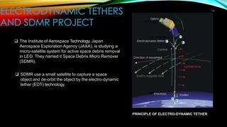 15
❑ The Institute of Aerospace Technology, Japan
Aerospace Exploration Agency (JAXA), is studying a
micro-satellite system for active space debris removal
in LEO. They named it Space Debris Micro Remover
(SDMR).
❑ SDMR use a small satellite to capture a space
object and de-orbit the object by the electro-dynamic
tether (EDT) technology.
PRINCIPLE OF ELECTRO-DYNAMIC TETHER
 