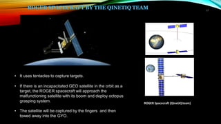 17
ROGER Spacecraft (QinetiQteam)
• It uses tentacles to capture targets.
• If there is an incapacitated GEO satellite in the orbit as a
target, the ROGER spacecraft will approach the
malfunctioning satellite with its boom and deploy octopus
grasping system.
• The satellite will be captured by the fingers and then
towed away into the GYO.
 