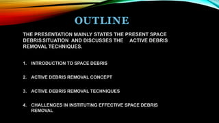THE PRESENTATION MAINLY STATES THE PRESENT SPACE
DEBRIS SITUATION AND DISCUSSES THE ACTIVE DEBRIS
REMOVAL TECHNIQUES.
1. INTRODUCTION TO SPACE DEBRIS
2. ACTIVE DEBRIS REMOVAL CONCEPT
3. ACTIVE DEBRIS REMOVAL TECHNIQUES
4. CHALLENGES IN INSTITUTING EFFECTIVE SPACE DEBRIS
REMOVAL
 