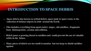 o Space debris also known as orbital debris, space junk or space waste, is the
collection of defunct objects in orbit around the Earth.
o This includes everything from spent rocket stages , old satellites , fragments
from disintegration , erosion and collision.
o Debris poses a growing threat to satellites and could prevent the use of valuable
orbits in the future.
o Many pieces of debris are too small to monitor but too large to shield satellites
against.
 