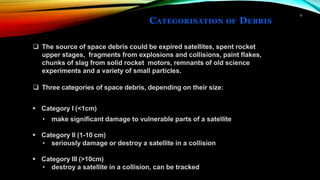 CATEGORISATION OF DEBRIS
6
❑ The source of space debris could be expired satellites, spent rocket
upper stages, fragments from explosions and collisions, paint flakes,
chunks of slag from solid rocket motors, remnants of old science
experiments and a variety of small particles.
❑ Three categories of space debris, depending on their size:
▪ Category I (<1cm)
• make significant damage to vulnerable parts of a satellite
▪ Category II (1-10 cm)
• seriously damage or destroy a satellite in a collision
▪ Category III (>10cm)
• destroy a satellite in a collision, can be tracked
 