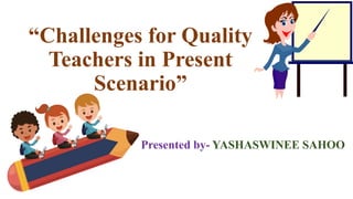 “Challenges for Quality
Teachers in Present
Scenario”
Presented by- YASHASWINEE SAHOO
 