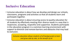 Inclusive Education
• Inclusive education is about how we develop and design our schools,
classrooms, programs and activities so that all students learn and
participate together.
• Inclusive education is about ensuring access to quality education for
all students by effectively meeting their diverse needs in a way that is
responsive, accepting, respectful and supportive. Students participate
in the education program in a common learning environment with
support to diminish and remove barriers and obstacles that may lead
to exclusion.
Inclusive education allows students of all backgrounds to learn
and grow side by side, to the benefit of all.
 
