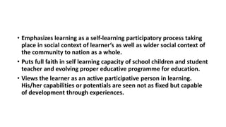 • Emphasizes learning as a self-learning participatory process taking
place in social context of learner‘s as well as wider social context of
the community to nation as a whole.
• Puts full faith in self learning capacity of school children and student
teacher and evolving proper educative programme for education.
• Views the learner as an active participative person in learning.
His/her capabilities or potentials are seen not as fixed but capable
of development through experiences.
 