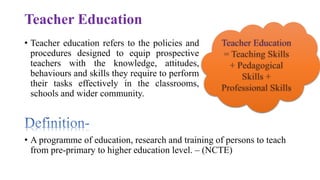 Teacher Education
• Teacher education refers to the policies and
procedures designed to equip prospective
teachers with the knowledge, attitudes,
behaviours and skills they require to perform
their tasks effectively in the classrooms,
schools and wider community.
• A programme of education, research and training of persons to teach
from pre-primary to higher education level. – (NCTE)
 