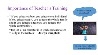 Importance of Teacher’s Training
• “ If you educate a boy, you educate one individual.
If you educate a girl, you educate the whole family
and If you educate a teacher, you educate the
whole community”.
• “The job of an educator is to teach students to see
vitality in themselves”― Joseph Campbell
What to do when I
get confused?
Get help of knowledgeable
person i.e., teacher
 
