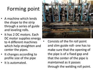 Forming point
• A machine which lends
the shape to the strip
through a series of guide
and leveling rolls.
• It has 2 DC motors. Each
DC motor supplies energy
to 4 different machines
which help straighten and
center the pipes.
• It changes according to
profile size of the pipe
• It is automated.
• Consists of the fin roll point
and slim guide roll- one has to
make sure that the opening of
the pipe is of a fixed gap and
that the center of the pipe is
maintained as it passes
through the welding roll point.
 