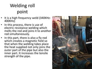 Welding roll
point
• It is a high frequency weld (340KHz-
400KHz)
• In this process, there is use of
electric resistance welding which
melts the rod and joins it to another
rod simultaneously.
• In this part, there is also a fly rod
which creates a magnetic field so
that when the welding takes place
the heat supplied not only joins the
outer part of the pipe but also the
inner part. It increases the tensile
strength of the pipe.
 