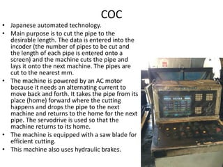 COC
• Japanese automated technology.
• Main purpose is to cut the pipe to the
desirable length. The data is entered into the
incoder (the number of pipes to be cut and
the length of each pipe is entered onto a
screen) and the machine cuts the pipe and
lays it onto the next machine. The pipes are
cut to the nearest mm.
• The machine is powered by an AC motor
because it needs an alternating current to
move back and forth. It takes the pipe from its
place (home) forward where the cutting
happens and drops the pipe to the next
machine and returns to the home for the next
pipe. The servodrive is used so that the
machine returns to its home.
• The machine is equipped with a saw blade for
efficient cutting.
• This machine also uses hydraulic brakes.
 