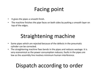 Facing point
• It gives the pipes a smooth finish.
• The machine finishes the pipe faces on both sides by putting a smooth layer on
top of the edges.
Straightening machine
• Some pipes which are rejected because of the defects in the pneumatic
cylinder can be corrected.
• The straightening machine fixes bends in the pipes and reduces wastage. It is
very economical as the power consumption reduces; faults in the pipes are
low as the assembly line involves minimum human interference.
Dispatch according to order
 
