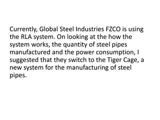 Currently, Global Steel Industries FZCO is using
the RLA system. On looking at the how the
system works, the quantity of steel pipes
manufactured and the power consumption, I
suggested that they switch to the Tiger Cage, a
new system for the manufacturing of steel
pipes.
 