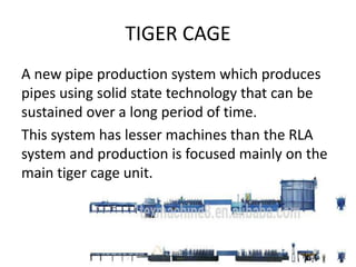 TIGER CAGE
A new pipe production system which produces
pipes using solid state technology that can be
sustained over a long period of time.
This system has lesser machines than the RLA
system and production is focused mainly on the
main tiger cage unit.
 
