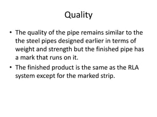 Quality
• The quality of the pipe remains similar to the
the steel pipes designed earlier in terms of
weight and strength but the finished pipe has
a mark that runs on it.
• The finished product is the same as the RLA
system except for the marked strip.
 