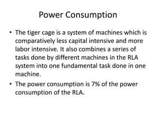 Power Consumption
• The tiger cage is a system of machines which is
comparatively less capital intensive and more
labor intensive. It also combines a series of
tasks done by different machines in the RLA
system into one fundamental task done in one
machine.
• The power consumption is 7% of the power
consumption of the RLA.
 