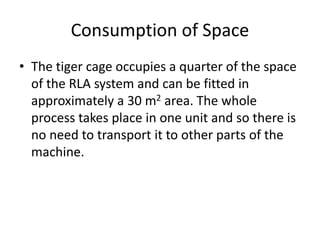 Consumption of Space
• The tiger cage occupies a quarter of the space
of the RLA system and can be fitted in
approximately a 30 m2 area. The whole
process takes place in one unit and so there is
no need to transport it to other parts of the
machine.
 