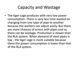 Capacity and Wastage
• The tiger cage produces with very low power
consumption. There is very less time wasted on
changing from one type of pipe to another
because the workers can adjust easily. But there
are more chances of errors with pipes and so
there can be wastage. Production is slower than
the RLA system. When demand of steel pipes is
low , the tiger cage is more suitable because
there the power consumption is lower than that
of the RLA system.
 