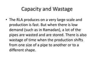 Capacity and Wastage
• The RLA produces on a very large scale and
production is fast. But when there is low
demand (such as in Ramadan), a lot of the
pipes are wasted and are stored. There is also
wastage of time when the production shifts
from one size of a pipe to another or to a
different shape.
 