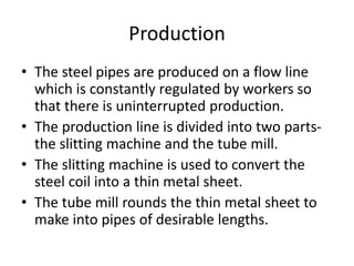Production
• The steel pipes are produced on a flow line
which is constantly regulated by workers so
that there is uninterrupted production.
• The production line is divided into two parts-
the slitting machine and the tube mill.
• The slitting machine is used to convert the
steel coil into a thin metal sheet.
• The tube mill rounds the thin metal sheet to
make into pipes of desirable lengths.
 