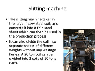 Slitting machine
• The slitting machine takes in
the large, heavy steel coils and
converts it into a thin steel
sheet which can then be used in
the production process.
• It can also divide the coil into
separate sheets of different
weights without any wastage.
For eg: A 20 ton coil can be
divided into 2 coils of 10 tons
each.
 