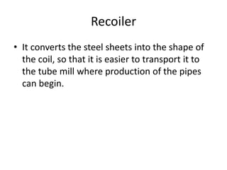 Recoiler
• It converts the steel sheets into the shape of
the coil, so that it is easier to transport it to
the tube mill where production of the pipes
can begin.
 