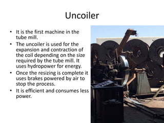 Uncoiler
• It is the first machine in the
tube mill.
• The uncoiler is used for the
expansion and contraction of
the coil depending on the size
required by the tube mill. It
uses hydropower for energy.
• Once the resizing is complete it
uses brakes powered by air to
stop the process.
• It is efficient and consumes less
power.
 